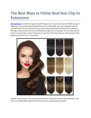 The Best Ways to Utilize Real Hair Clip-In
Extensions
Hair Extensions can work like magic by transforming your hair in just a few minutes. Whether you want
longer hair or you simply want to add volume to your existing length, clip-in hair extensions could be
your best friend. You can achieve the hair you have always wanted with the help of clip-in extensions.
With age, our hair tends to lose shine and elasticity and get prone to breakage. This can induce low self-
esteem in some people, and hair extensions can save them from feeling that way. Hair extensions allow
people to wear their hair in various styles.
However, hair extensions have a bad reputation because of how poorly they're styled sometimes. And
that is true indeed! Badly styled clip extensions can look unnatural and out of place.
 