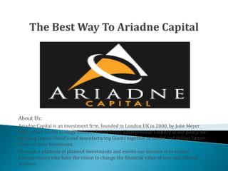 About Us:
Ariadne Capital is an investment firm, founded in London UK in 2000, by Julie Meyer
MBE, which builds ecology finances based firms. Entrepreneur Country is our policy for
bringing Digital David’s and manufacturing Giants together to model and deliver future
states of their businesses.
Through a platform of planned investments and events our mission is to winner
Entrepreneurs who have the vision to change the financial value of new and offered
markets.
 