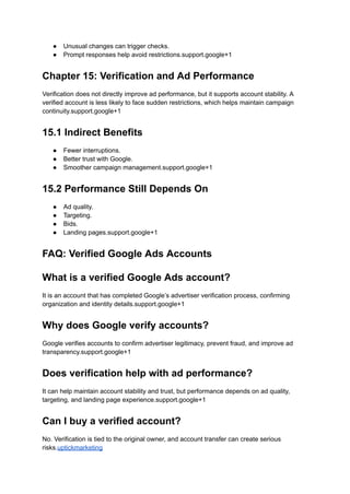 ●​ Unusual changes can trigger checks.
●​ Prompt responses help avoid restrictions.support.google+1
Chapter 15: Verification and Ad Performance
Verification does not directly improve ad performance, but it supports account stability. A
verified account is less likely to face sudden restrictions, which helps maintain campaign
continuity.support.google+1
15.1 Indirect Benefits
●​ Fewer interruptions.
●​ Better trust with Google.
●​ Smoother campaign management.support.google+1
15.2 Performance Still Depends On
●​ Ad quality.
●​ Targeting.
●​ Bids.
●​ Landing pages.support.google+1
FAQ: Verified Google Ads Accounts
What is a verified Google Ads account?
It is an account that has completed Google’s advertiser verification process, confirming
organization and identity details.support.google+1
Why does Google verify accounts?
Google verifies accounts to confirm advertiser legitimacy, prevent fraud, and improve ad
transparency.support.google+1
Does verification help with ad performance?
It can help maintain account stability and trust, but performance depends on ad quality,
targeting, and landing page experience.support.google+1
Can I buy a verified account?
No. Verification is tied to the original owner, and account transfer can create serious
risks.uptickmarketing
 