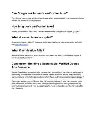 Can Google ask for more verification later?
Yes. Google may request additional verification when account details change or when further
checks are needed.support.google+1
How long does verification take?
Usually 3–5 business days, but it can take longer during peak periods.support.google+1
What documents are accepted?
Government-issued photo ID, business registration, tax forms, bank statements, and utility
bills.uptickmarketing
What if verification fails?
Re-upload clear documents, ensure names match exactly, and contact Google support if
needed.support.google+1
Conclusion: Building a Sustainable, Verified Google
Ads Presence
Verified Google Ads accounts matter because they support trust, compliance, and smoother
advertising. Google uses verification to confirm identity, business details, and authorized
representatives, while helping protect users from fraud and misleading ads.support.google+1
If you want real success on Google Ads, the best path is to verify your own account, keep
your information accurate, and build a strong advertising presence through compliant ads
and reliable management. That approach is safer, more sustainable, and far more valuable
than shortcuts.
 