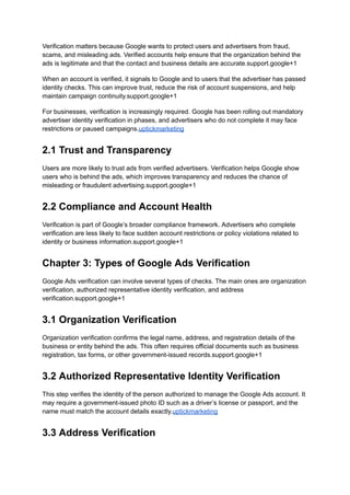 Verification matters because Google wants to protect users and advertisers from fraud,
scams, and misleading ads. Verified accounts help ensure that the organization behind the
ads is legitimate and that the contact and business details are accurate.support.google+1
When an account is verified, it signals to Google and to users that the advertiser has passed
identity checks. This can improve trust, reduce the risk of account suspensions, and help
maintain campaign continuity.support.google+1
For businesses, verification is increasingly required. Google has been rolling out mandatory
advertiser identity verification in phases, and advertisers who do not complete it may face
restrictions or paused campaigns.uptickmarketing
2.1 Trust and Transparency
Users are more likely to trust ads from verified advertisers. Verification helps Google show
users who is behind the ads, which improves transparency and reduces the chance of
misleading or fraudulent advertising.support.google+1
2.2 Compliance and Account Health
Verification is part of Google’s broader compliance framework. Advertisers who complete
verification are less likely to face sudden account restrictions or policy violations related to
identity or business information.support.google+1
Chapter 3: Types of Google Ads Verification
Google Ads verification can involve several types of checks. The main ones are organization
verification, authorized representative identity verification, and address
verification.support.google+1
3.1 Organization Verification
Organization verification confirms the legal name, address, and registration details of the
business or entity behind the ads. This often requires official documents such as business
registration, tax forms, or other government-issued records.support.google+1
3.2 Authorized Representative Identity Verification
This step verifies the identity of the person authorized to manage the Google Ads account. It
may require a government-issued photo ID such as a driver’s license or passport, and the
name must match the account details exactly.uptickmarketing
3.3 Address Verification
 