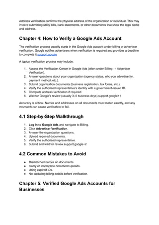 Address verification confirms the physical address of the organization or individual. This may
involve submitting utility bills, bank statements, or other documents that show the legal name
and address.
Chapter 4: How to Verify a Google Ads Account
The verification process usually starts in the Google Ads account under billing or advertiser
verification. Google notifies advertisers when verification is required and provides a deadline
to complete it.support.google
A typical verification process may include:
1.​ Access the Verification Center in Google Ads (often under Billing → Advertiser
Verification).
2.​ Answer questions about your organization (agency status, who you advertise for,
payment method, etc.).
3.​ Submit organization documents (business registration, tax forms, etc.).
4.​ Verify the authorized representative’s identity with a government-issued ID.
5.​ Complete address verification if required.
6.​ Wait for Google’s review (usually 3–5 business days).support.google+1
Accuracy is critical. Names and addresses on all documents must match exactly, and any
mismatch can cause verification to fail.
4.1 Step-by-Step Walkthrough
1.​ Log in to Google Ads and navigate to Billing.
2.​ Click Advertiser Verification.
3.​ Answer the organization questions.
4.​ Upload required documents.
5.​ Verify the authorized representative.
6.​ Submit and wait for review.support.google+2
4.2 Common Mistakes to Avoid
●​ Mismatched names on documents.
●​ Blurry or incomplete document uploads.
●​ Using expired IDs.
●​ Not updating billing details before verification.
Chapter 5: Verified Google Ads Accounts for
Businesses
 