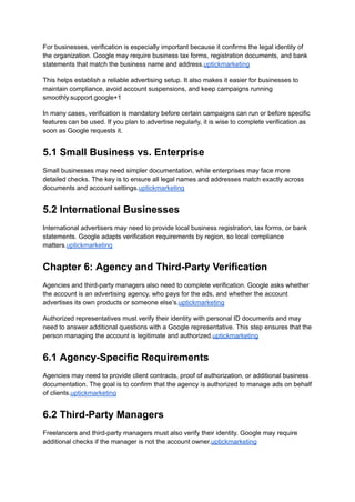 For businesses, verification is especially important because it confirms the legal identity of
the organization. Google may require business tax forms, registration documents, and bank
statements that match the business name and address.uptickmarketing
This helps establish a reliable advertising setup. It also makes it easier for businesses to
maintain compliance, avoid account suspensions, and keep campaigns running
smoothly.support.google+1
In many cases, verification is mandatory before certain campaigns can run or before specific
features can be used. If you plan to advertise regularly, it is wise to complete verification as
soon as Google requests it.
5.1 Small Business vs. Enterprise
Small businesses may need simpler documentation, while enterprises may face more
detailed checks. The key is to ensure all legal names and addresses match exactly across
documents and account settings.uptickmarketing
5.2 International Businesses
International advertisers may need to provide local business registration, tax forms, or bank
statements. Google adapts verification requirements by region, so local compliance
matters.uptickmarketing
Chapter 6: Agency and Third-Party Verification
Agencies and third-party managers also need to complete verification. Google asks whether
the account is an advertising agency, who pays for the ads, and whether the account
advertises its own products or someone else’s.uptickmarketing
Authorized representatives must verify their identity with personal ID documents and may
need to answer additional questions with a Google representative. This step ensures that the
person managing the account is legitimate and authorized.uptickmarketing
6.1 Agency-Specific Requirements
Agencies may need to provide client contracts, proof of authorization, or additional business
documentation. The goal is to confirm that the agency is authorized to manage ads on behalf
of clients.uptickmarketing
6.2 Third-Party Managers
Freelancers and third-party managers must also verify their identity. Google may require
additional checks if the manager is not the account owner.uptickmarketing
 