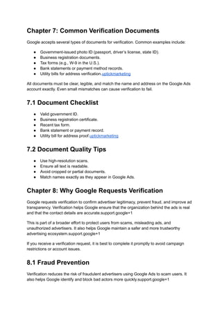 Chapter 7: Common Verification Documents
Google accepts several types of documents for verification. Common examples include:
●​ Government-issued photo ID (passport, driver’s license, state ID).
●​ Business registration documents.
●​ Tax forms (e.g., W-9 in the U.S.).
●​ Bank statements or payment method records.
●​ Utility bills for address verification.uptickmarketing
All documents must be clear, legible, and match the name and address on the Google Ads
account exactly. Even small mismatches can cause verification to fail.
7.1 Document Checklist
●​ Valid government ID.
●​ Business registration certificate.
●​ Recent tax form.
●​ Bank statement or payment record.
●​ Utility bill for address proof.uptickmarketing
7.2 Document Quality Tips
●​ Use high-resolution scans.
●​ Ensure all text is readable.
●​ Avoid cropped or partial documents.
●​ Match names exactly as they appear in Google Ads.
Chapter 8: Why Google Requests Verification
Google requests verification to confirm advertiser legitimacy, prevent fraud, and improve ad
transparency. Verification helps Google ensure that the organization behind the ads is real
and that the contact details are accurate.support.google+1
This is part of a broader effort to protect users from scams, misleading ads, and
unauthorized advertisers. It also helps Google maintain a safer and more trustworthy
advertising ecosystem.support.google+1
If you receive a verification request, it is best to complete it promptly to avoid campaign
restrictions or account issues.
8.1 Fraud Prevention
Verification reduces the risk of fraudulent advertisers using Google Ads to scam users. It
also helps Google identify and block bad actors more quickly.support.google+1
 
