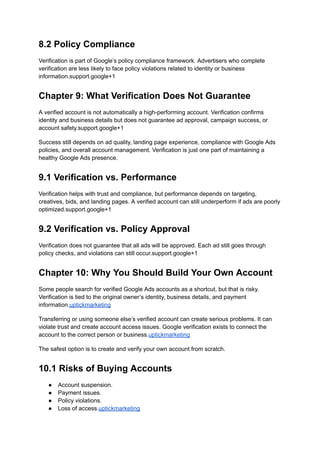 8.2 Policy Compliance
Verification is part of Google’s policy compliance framework. Advertisers who complete
verification are less likely to face policy violations related to identity or business
information.support.google+1
Chapter 9: What Verification Does Not Guarantee
A verified account is not automatically a high-performing account. Verification confirms
identity and business details but does not guarantee ad approval, campaign success, or
account safety.support.google+1
Success still depends on ad quality, landing page experience, compliance with Google Ads
policies, and overall account management. Verification is just one part of maintaining a
healthy Google Ads presence.
9.1 Verification vs. Performance
Verification helps with trust and compliance, but performance depends on targeting,
creatives, bids, and landing pages. A verified account can still underperform if ads are poorly
optimized.support.google+1
9.2 Verification vs. Policy Approval
Verification does not guarantee that all ads will be approved. Each ad still goes through
policy checks, and violations can still occur.support.google+1
Chapter 10: Why You Should Build Your Own Account
Some people search for verified Google Ads accounts as a shortcut, but that is risky.
Verification is tied to the original owner’s identity, business details, and payment
information.uptickmarketing
Transferring or using someone else’s verified account can create serious problems. It can
violate trust and create account access issues. Google verification exists to connect the
account to the correct person or business.uptickmarketing
The safest option is to create and verify your own account from scratch.
10.1 Risks of Buying Accounts
●​ Account suspension.
●​ Payment issues.
●​ Policy violations.
●​ Loss of access.uptickmarketing
 