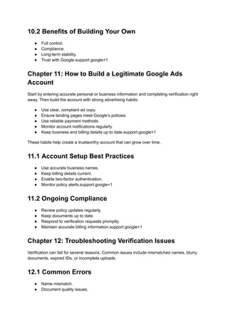 10.2 Benefits of Building Your Own
●​ Full control.
●​ Compliance.
●​ Long-term stability.
●​ Trust with Google.support.google+1
Chapter 11: How to Build a Legitimate Google Ads
Account
Start by entering accurate personal or business information and completing verification right
away. Then build the account with strong advertising habits:
●​ Use clear, compliant ad copy.
●​ Ensure landing pages meet Google’s policies.
●​ Use reliable payment methods.
●​ Monitor account notifications regularly.
●​ Keep business and billing details up to date.support.google+1
These habits help create a trustworthy account that can grow over time.
11.1 Account Setup Best Practices
●​ Use accurate business names.
●​ Keep billing details current.
●​ Enable two-factor authentication.
●​ Monitor policy alerts.support.google+1
11.2 Ongoing Compliance
●​ Review policy updates regularly.
●​ Keep documents up to date.
●​ Respond to verification requests promptly.
●​ Maintain accurate billing information.support.google+1
Chapter 12: Troubleshooting Verification Issues
Verification can fail for several reasons. Common issues include mismatched names, blurry
documents, expired IDs, or incomplete uploads.
12.1 Common Errors
●​ Name mismatch.
●​ Document quality issues.
 