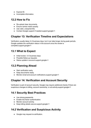 ●​ Expired ID.
●​ Incomplete information.
12.2 How to Fix
●​ Re-upload clear documents.
●​ Ensure names match exactly.
●​ Use valid, unexpired IDs.
●​ Contact Google support if needed.support.google+1
Chapter 13: Verification Timeline and Expectations
Verification usually takes 3–5 business days, but it can take longer during peak periods.
Google updates the verification status in the account once the review is
complete.support.google+1
13.1 What to Expect
●​ Initial review: 3–5 business days.
●​ Possible follow-up requests.
●​ Status update in account.support.google+1
13.2 Planning Ahead
●​ Start verification early.
●​ Keep documents ready.
●​ Monitor email and account notifications.support.google+1
Chapter 14: Verification and Account Security
Verification is part of account security. Google may require additional checks if there are
suspicious changes to billing, account ownership, or ad activity.support.google+1
14.1 Security Best Practices
●​ Use strong passwords.
●​ Enable two-factor authentication.
●​ Monitor account activity.
●​ Keep billing details secure.support.google+1
14.2 Verification and Suspicious Activity
●​ Google may request re-verification.
 