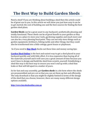 The Best Way to Build Garden Sheds
Need a shed? If you are thinking about building a shed then this article could
be of great use to you. In this article we will show you just how easy it can be
to get started; the cost of building one and the best sources for finding the best
garden shed plans.

Garden Sheds can be a great asset to any backyard; aesthetically pleasing and
totally functional. These sheds can be of great benefit to your garden as they
function as a place to store your tools, gardening supplies and much more and
can also be a very pleasing focal point. They can not only store things such as
garden equipment, fertilizers, fishing tackle and other things, but they could
also be transformed into a little cottage, guest house or playhouse.

So if you need to Buy Shed checks out these time and money saving tips:

Garden Shed Online is the best and easiest way to get a shed placed in your
backyard quickly and with little effort. It is less expensive than buying all of
the materials yourself and it will save you a great amount of time because you
won't have to design and build the shed from scratch, yourself. Establishing a
shed this way is the best way to ensure you won't end up with a shed that
leaks or that will fall apart in a matter of years.

So for fast and easy assembly, get Garden sheds in a kit form where the sheds
are preassembled and pre-cut so that you can set them up fast and efficiently.
The only drawback is that you might be slightly limited in terms of the design
of the shed that you choose, however, there are many-many different design
options available.

http://www.buyshedsonline.com.au
 