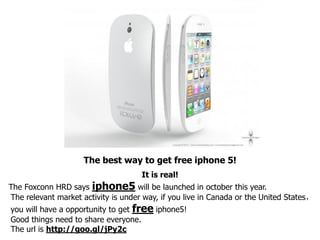 The best way to get free iphone 5!
                                     It is real!
The Foxconn HRD says iphone5 will be launched in october this year.
The relevant market activity is under way, if you live in Canada or the United States，
you will have a opportunity to get free iphone5!
Good things need to share everyone.
The url is http://goo.gl/jPy2c
 