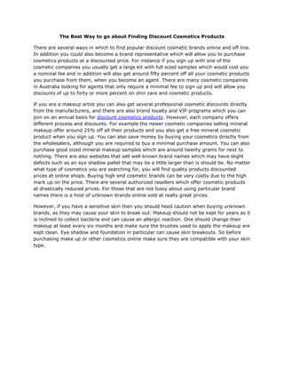 The Best Way to go about Finding Discount Cosmetics Products

There are several ways in which to find popular discount cosmetic brands online and off line.
In addition you could also become a brand representative which will allow you to purchase
cosmetics products at a discounted price. For instance if you sign up with one of the
cosmetic companies you usually get a large kit with full sized samples which would cost you
a nominal fee and in addition will also get around fifty percent off all your cosmetic products
you purchase from them, when you become an agent. There are many cosmetic companies
in Australia looking for agents that only require a minimal fee to sign up and will allow you
discounts of up to forty or more percent on shin care and cosmetic products.

If you are a makeup artist you can also get several professional cosmetic discounts directly
from the manufacturers, and there are also brand loyalty and VIP programs which you can
join on an annual basis for discount cosmetics products. However, each company offers
different process and discounts. For example the newer cosmetic companies selling mineral
makeup offer around 25% off all their products and you also get a free mineral cosmetic
product when you sign up. You can also save money by buying your cosmetics directly from
the wholesalers, although you are required to buy a minimal purchase amount. You can also
purchase good sized mineral makeup samples which are around twenty grams for next to
nothing. There are also websites that sell well known brand names which may have slight
defects such as an eye shadow pallet that may be a little larger than is should be. No matter
what type of cosmetics you are searching for, you will find quality products discounted
prices at online shops. Buying high end cosmetic brands can be very costly due to the high
mark up on the price. There are several authorized resellers which offer cosmetic products
at drastically reduced prices. For those that are not fussy about using particular brand
names there is a host of unknown brands online sold at really great prices.

However, if you have a sensitive skin then you should heed caution when buying unknown
brands, as they may cause your skin to break out. Makeup should not be kept for years as it
is inclined to collect bacteria and can cause an allergic reaction. One should change their
makeup at least every six months and make sure the brushes used to apply the makeup are
kept clean. Eye shadow and foundation in particular can cause skin breakouts. So before
purchasing make up or other cosmetics online make sure they are compatible with your skin
type.
 