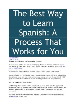 The Best Way
to Learn
Spanish: A
Process That
Works for YouAdam Henshall
July 17, 2018
Learning a new language can be a daunting prospect.
If you’ve never put the time in to learn a language before the challenge is intimidating and
you often don’t know where to start. You certainly won't feel comfortable guessing the best
way to learn Spanish!
When I moved to Spain from the UK I had 3 words: “hola”, “tapas”, and “cerveza”.
I won’t bore you with my personal journey learning Spanish because, honestly, I went about
it entirely the wrong way and wouldn’t recommend anyone to follow the steps I took. I didn’t
prepare, I didn’t study, and I found myself gravitating to English at every opportunity.
But I’ve learned from those mistakes.
And knowing those mistakes existed encouraged me to ask others how they approached
learning the language. Loads of people have reported different strategies and techniques, but
the ones that interested me most involved enjoying learning the language and enjoying
speaking it.
It was that revelation of the importance of having fun with native speakers which led us to
start idyoma in the first place.
 