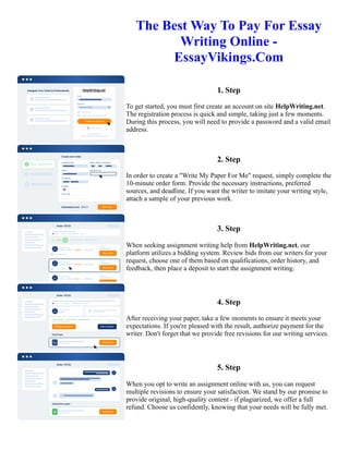 The Best Way To Pay For Essay
Writing Online -
EssayVikings.Com
1. Step
To get started, you must first create an account on site HelpWriting.net.
The registration process is quick and simple, taking just a few moments.
During this process, you will need to provide a password and a valid email
address.
2. Step
In order to create a "Write My Paper For Me" request, simply complete the
10-minute order form. Provide the necessary instructions, preferred
sources, and deadline. If you want the writer to imitate your writing style,
attach a sample of your previous work.
3. Step
When seeking assignment writing help from HelpWriting.net, our
platform utilizes a bidding system. Review bids from our writers for your
request, choose one of them based on qualifications, order history, and
feedback, then place a deposit to start the assignment writing.
4. Step
After receiving your paper, take a few moments to ensure it meets your
expectations. If you're pleased with the result, authorize payment for the
writer. Don't forget that we provide free revisions for our writing services.
5. Step
When you opt to write an assignment online with us, you can request
multiple revisions to ensure your satisfaction. We stand by our promise to
provide original, high-quality content - if plagiarized, we offer a full
refund. Choose us confidently, knowing that your needs will be fully met.
The Best Way To Pay For Essay Writing Online - EssayVikings.Com The Best Way To Pay For Essay Writing
Online - EssayVikings.Com
 
