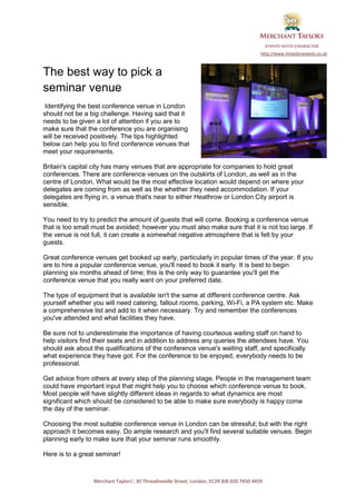 http://www.mtaylorsevents.co.uk



The best way to pick a
seminar venue
 Identifying the best conference venue in London
should not be a big challenge. Having said that it
needs to be given a lot of attention if you are to
make sure that the conference you are organising
will be received positively. The tips highlighted
below can help you to find conference venues that
meet your requirements.

Britain's capital city has many venues that are appropriate for companies to hold great
conferences. There are conference venues on the outskirts of London, as well as in the
centre of London. What would be the most effective location would depend on where your
delegates are coming from as well as the whether they need accommodation. If your
delegates are flying in, a venue that's near to either Heathrow or London City airport is
sensible.

You need to try to predict the amount of guests that will come. Booking a conference venue
that is too small must be avoided; however you must also make sure that it is not too large. If
the venue is not full, it can create a somewhat negative atmosphere that is felt by your
guests.

Great conference venues get booked up early, particularly in popular times of the year. If you
are to hire a popular conference venue, you'll need to book it early. It is best to begin
planning six months ahead of time; this is the only way to guarantee you'll get the
conference venue that you really want on your preferred date.

The type of equipment that is available isn't the same at different conference centre. Ask
yourself whether you will need catering, fallout rooms, parking, Wi-Fi, a PA system etc. Make
a comprehensive list and add to it when necessary. Try and remember the conferences
you've attended and what facilities they have.

Be sure not to underestimate the importance of having courteous waiting staff on hand to
help visitors find their seats and in addition to address any queries the attendees have. You
should ask about the qualifications of the conference venue's waiting staff, and specifically
what experience they have got. For the conference to be enjoyed, everybody needs to be
professional.

Get advice from others at every step of the planning stage. People in the management team
could have important input that might help you to choose which conference venue to book.
Most people will have slightly different ideas in regards to what dynamics are most
significant which should be considered to be able to make sure everybody is happy come
the day of the seminar.

Choosing the most suitable conference venue in London can be stressful; but with the right
approach it becomes easy. Do ample research and you'll find several suitable venues. Begin
planning early to make sure that your seminar runs smoothly.

Here is to a great seminar!



                 Merchant Taylors’, 30 Threadneedle Street, London, EC2R 8JB 020 7450 4459
 