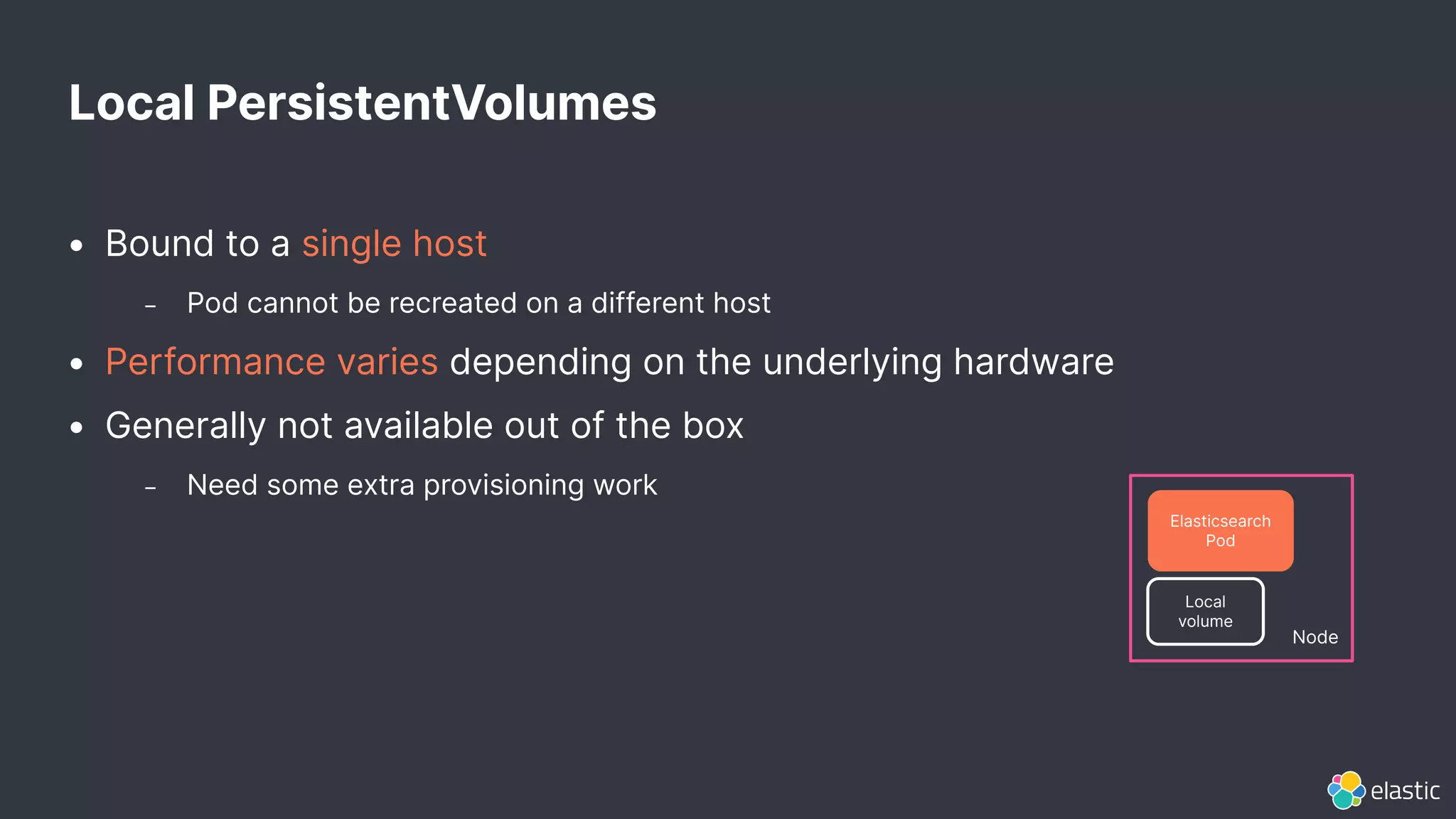 • Bound to a single host
– Pod cannot be recreated on a different host
• Performance varies depending on the underlying hardware
• Generally not available out of the box
– Need some extra provisioning work
Local PersistentVolumes
Node
Elasticsearch
Pod
Local
volume
 