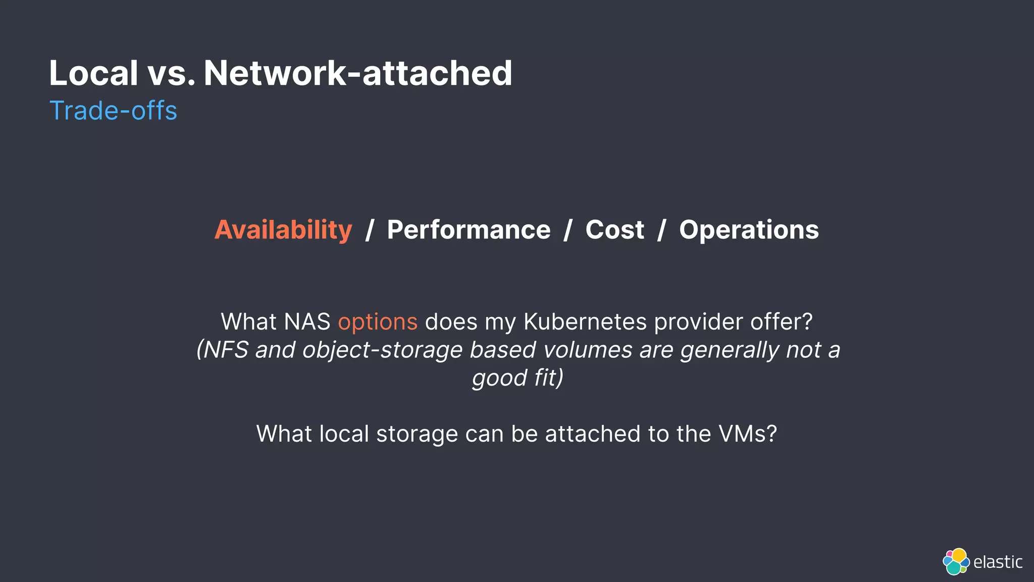 Local vs. Network-attached
Trade-offs
Availability / Performance / Cost / Operations
What NAS options does my Kubernetes provider offer?
NFS and object-storage based volumes are generally not a
good fit)
What local storage can be attached to the VMs?
 