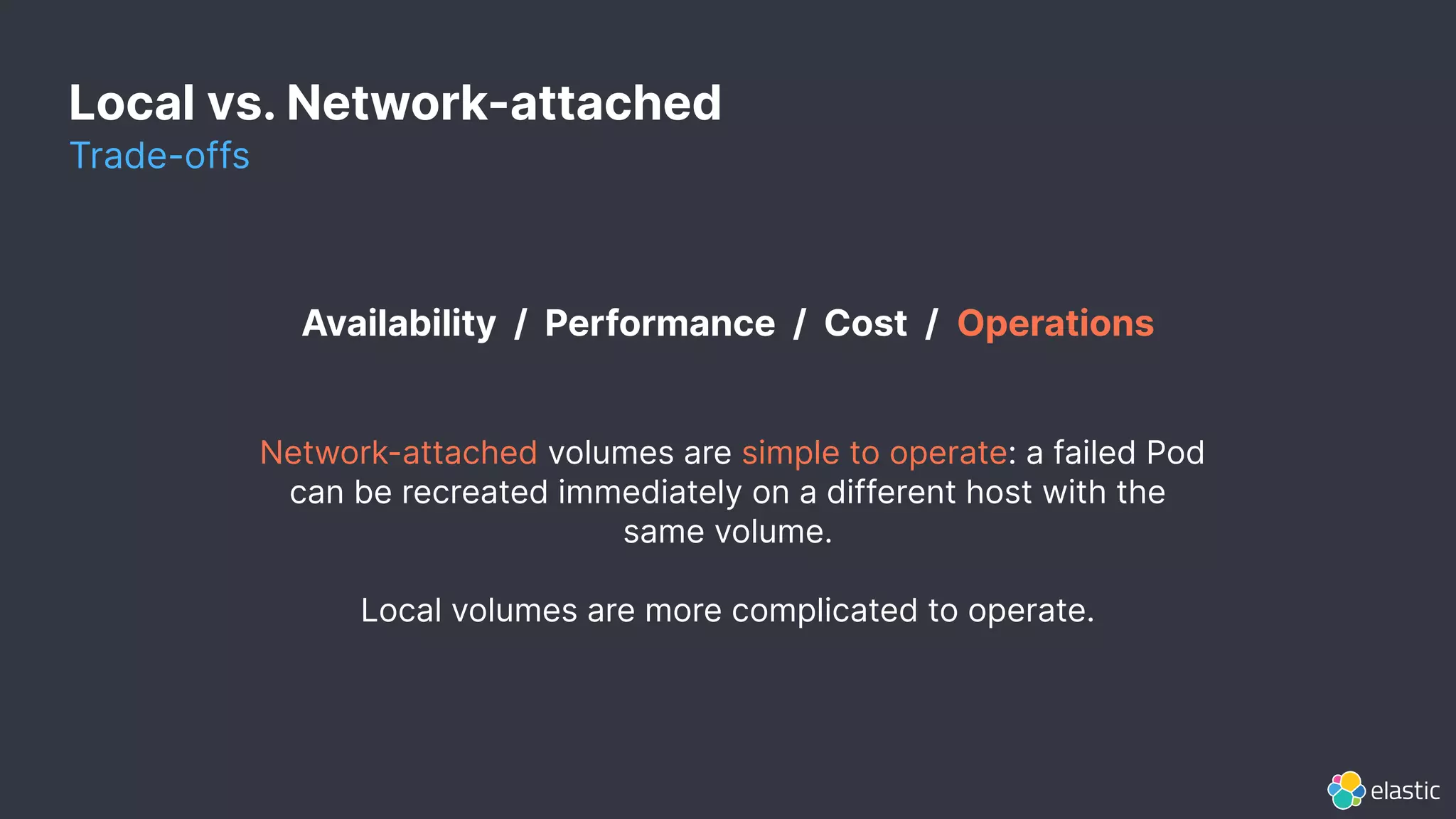 Local vs. Network-attached
Trade-offs
Availability / Performance / Cost / Operations
Network-attached volumes are simple to operate: a failed Pod
can be recreated immediately on a different host with the
same volume.
Local volumes are more complicated to operate.
 