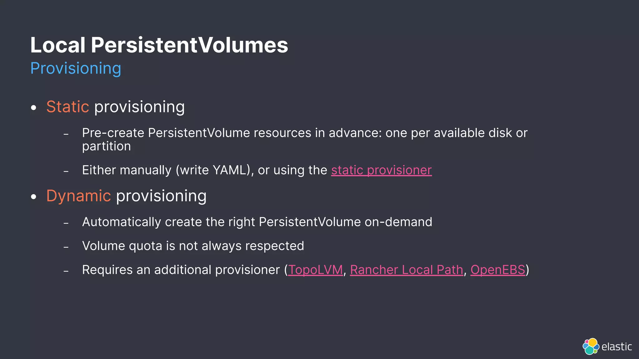 Local PersistentVolumes
Provisioning
• Static provisioning
– Pre-create PersistentVolume resources in advance: one per available disk or
partition
– Either manually (write YAML, or using the static provisioner
• Dynamic provisioning
– Automatically create the right PersistentVolume on-demand
– Volume quota is not always respected
– Requires an additional provisioner (TopoLVM, Rancher Local Path, OpenEBS)
 