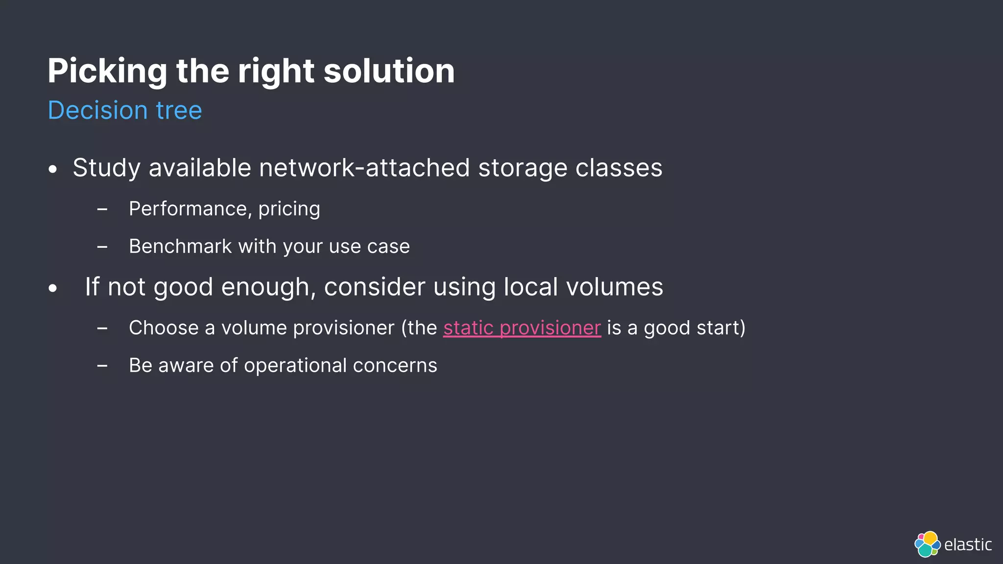 Picking the right solution
Decision tree
• Study available network-attached storage classes
– Performance, pricing
– Benchmark with your use case
• If not good enough, consider using local volumes
– Choose a volume provisioner (the static provisioner is a good start)
– Be aware of operational concerns
 