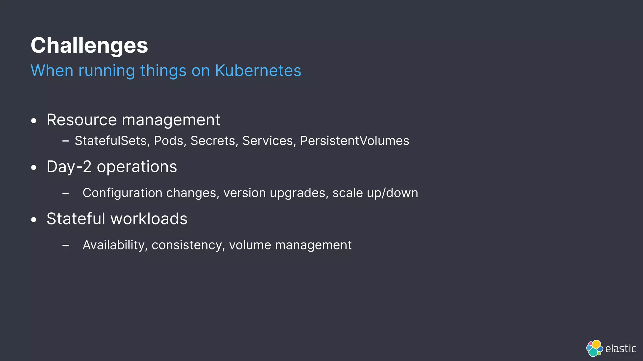 Challenges
When running things on Kubernetes
• Resource management
– StatefulSets, Pods, Secrets, Services, PersistentVolumes
• Day-2 operations
– Configuration changes, version upgrades, scale up/down
• Stateful workloads
– Availability, consistency, volume management
 