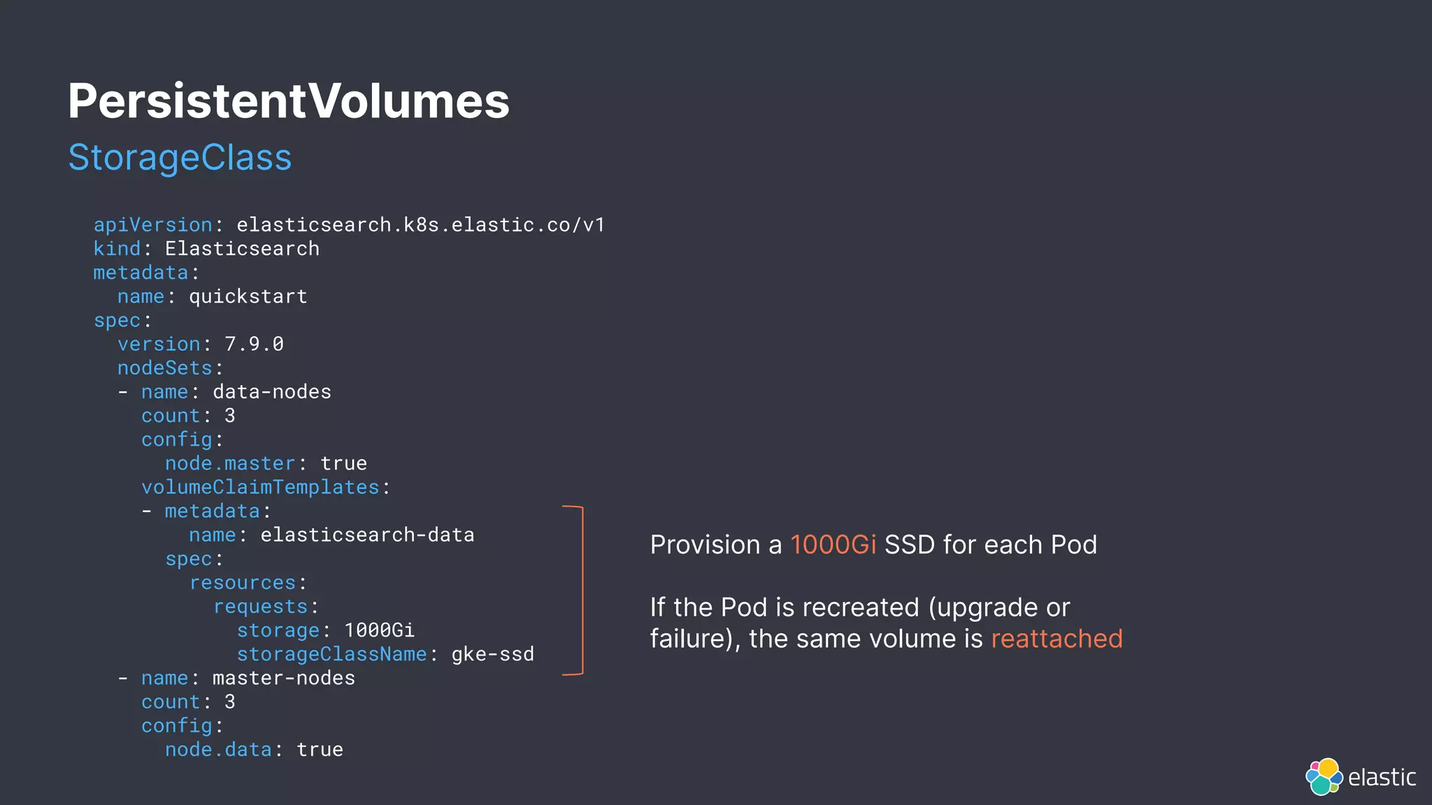 PersistentVolumes
apiVersion: elasticsearch.k8s.elastic.co/v1
kind: Elasticsearch
metadata:
name: quickstart
spec:
version: 7.9.0
nodeSets:
- name: data-nodes
count: 3
config:
node.master: true
volumeClaimTemplates:
- metadata:
name: elasticsearch-data
spec:
resources:
requests:
storage: 1000Gi
storageClassName: gke-ssd
- name: master-nodes
count: 3
config:
node.data: true
Provision a 1000Gi SSD for each Pod
If the Pod is recreated (upgrade or
failure), the same volume is reattached
StorageClass
 