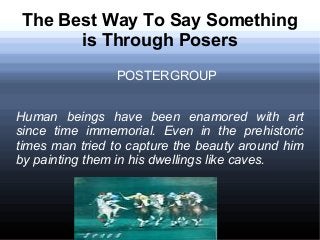 The Best Way To Say Something
is Through Posers
POSTERGROUP
Human beings have been enamored with art
since time immemorial. Even in the prehistoric
times man tried to capture the beauty around him
by painting them in his dwellings like caves.

 