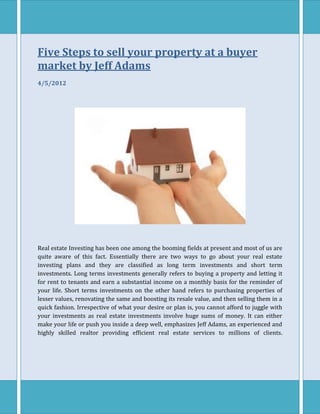Five Steps to sell your property at a buyer
market by Jeff Adams
4/5/2012




Real estate Investing has been one among the booming fields at present and most of us are
quite aware of this fact. Essentially there are two ways to go about your real estate
investing plans and they are classified as long term investments and short term
investments. Long terms investments generally refers to buying a property and letting it
for rent to tenants and earn a substantial income on a monthly basis for the reminder of
your life. Short terms investments on the other hand refers to purchasing properties of
lesser values, renovating the same and boosting its resale value, and then selling them in a
quick fashion. Irrespective of what your desire or plan is, you cannot afford to juggle with
your investments as real estate investments involve huge sums of money. It can either
make your life or push you inside a deep well, emphasizes Jeff Adams, an experienced and
highly skilled realtor providing efficient real estate services to millions of clients.
 