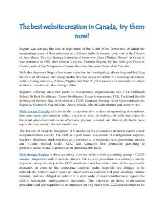 The best website creation in Canada, try them
now!
Regina was already the seat of legislature of the North-West Territories, of which the
momentum areas of Saskatchewan and Alberta initially framed part, and of the District
of Assiniboia. The site having beforehand been was Cana ("Buffalo Bones" in Cree), it
was renamed in 1882 after Queen Victoria, Victoria Regina, by her little girl Princess
Louise, wife of the Marquees of Lorne, then the Governor General of Canada.
Web development Regina has some expertise in investigating, dissecting and bridling
the force of advanced and rising media. She has a specific ability for assisting customers
with utilizing intuitive, Online/Digital and Web 2.0/3.0 answers for intensify the effect
of their conventional advertising battles.
Regina's differing customer portfolio incorporates organizations like 7-11, Hallmark
Rehab, Skilled Healthcare, Tenet Healthcare, Texas Instruments, TXU, Parkland Health
& Hospital System, Baylor Healthcare, TGIF, Comcast, Boeing, Alltel Communications,
Expedia, Microsoft, Capital One, Aetna, Merck, Abbott Laboratories and some more.
Web design Canada alludes to the comprehensive routine of uprooting obstructions
that counteract collaboration with, or access to sites, by individuals with inabilities. At
the point when destinations are effectively planned, created and altered, all clients have
equivalent access to data and usefulness.
The Society of Graphic Designers of Canada (GDC) is Canada's national expert visual
computerization society. The GDC is a part based association of configuration experts,
teachers, chairmen, understudies, and partners in correspondences, promoting, media
and outline related fields. GDC was Canada's first particular gathering to
professionalize visual depiction as an unmistakable field.
Web design Regina is done quarterly in every section with a pivoting group of CGD-
ensured inspectors called models officers. The survey procedure is a solitary visually
impaired setup where just the GDC enrollment seat has information of the applicant's
character. In extra to the contextual analysis audit, hopefuls are obliged to be
individuals with at least 7 years of joined work experience and post-auxiliary outline
training, and are obliged to submit to a strict code of morals furthermore regard the
GDC's reasonable configuration standards. The objective of these confirmation
procedure and prerequisites is to empower an originator with CGD accreditation to be
 