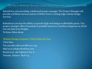 RobotForce.com providing a dedicated project manager. The Project Manager will
provide a brilliant nervous system of Robot Force's cutting-edge website design
services.

Robotforce.com has the ability to provide high-end design at affordable prices. Our
project manager offers thousands of possible layouts in countless categories on which
you can base your designs.
To Know More about

Website Design Company | Web Design Services
Click Here
You can also call us at 866-272-1233
Mail us at info@robotforce.com
Reach us at 280 Eglinton Ave. E.
Toronto, Ontario M4P 1L4
 