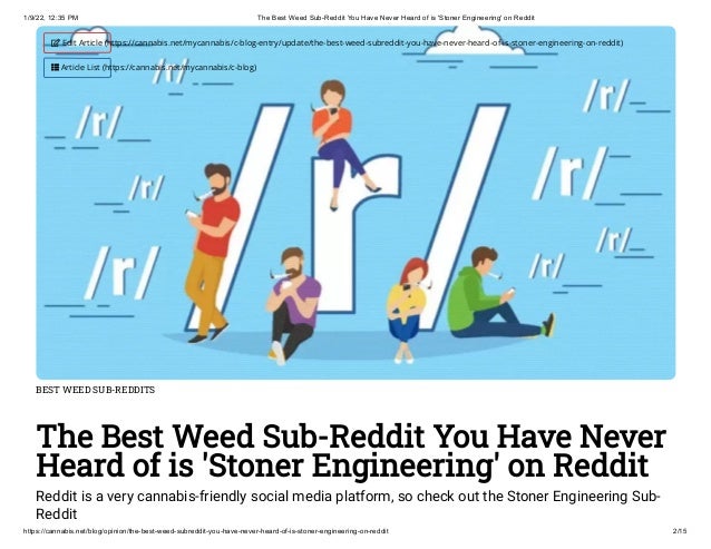 1/9/22, 12:35 PM The Best Weed Sub-Reddit You Have Never Heard of is 'Stoner Engineering' on Reddit
https://cannabis.net/blog/opinion/the-best-weed-subreddit-you-have-never-heard-of-is-stoner-engineering-on-reddit 2/15
BEST WEED SUB-REDDITS
The Best Weed Sub-Reddit You Have Never
Heard of is 'Stoner Engineering' on Reddit
Reddit is a very cannabis-friendly social media platform, so check out the Stoner Engineering Sub-
Reddit
 Edit Article (https://cannabis.net/mycannabis/c-blog-entry/update/the-best-weed-subreddit-you-have-never-heard-of-is-stoner-engineering-on-reddit)
 Article List (https://cannabis.net/mycannabis/c-blog)
 