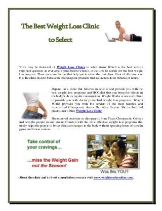 TheBestWeightLossClinic
toSelect
There may be thousand of Weight Loss Clinics to select from. Which is the best will be
important question in everyone’s mind before when it is the time to search for the best weight
loss program. There are some factors that help you to select the best clinic. First of all make sure
that the clinic doesn’t believe in offer magical products that assure results in minutes or hours.
Depend on a clinic that believes in science and provide you with the
best weight loss programs and HCG diet that can bring the effects in
the body with its regular consumption. Weight Works is one such clinic
to provide you with doctor prescribed weight loss programs. Weight
Works provides you with the service of the most talented and
experienced Chiropractic doctor Dr. Alice Sexton. She is the head
practitioner of this Weight Loss Clinic.
She received doctorate in chiropractic from Texas Chiropractic College
and help the people in and around Houston with the most effective weight loss programs that
surely helps the people to bring effective changes in the body without spending hours of time in
gyms and fitness centers.
About the clinic and to book consultation you can visit www.weightworksonline.com.
 