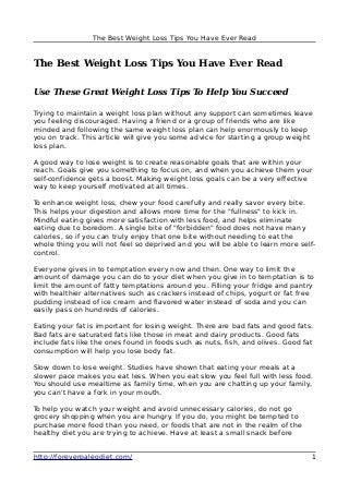 The Best Weight Loss Tips You Have Ever Read
The Best Weight Loss Tips You Have Ever Read
Use These Great Weight Loss Tips To Help You Succeed
Trying to maintain a weight loss plan without any support can sometimes leave
you feeling discouraged. Having a friend or a group of friends who are like
minded and following the same weight loss plan can help enormously to keep
you on track. This article will give you some advice for starting a group weight
loss plan.
A good way to lose weight is to create reasonable goals that are within your
reach. Goals give you something to focus on, and when you achieve them your
self-confidence gets a boost. Making weight loss goals can be a very effective
way to keep yourself motivated at all times.
To enhance weight loss, chew your food carefully and really savor every bite.
This helps your digestion and allows more time for the "fullness" to kick in.
Mindful eating gives more satisfaction with less food, and helps eliminate
eating due to boredom. A single bite of "forbidden" food does not have many
calories, so if you can truly enjoy that one bite without needing to eat the
whole thing you will not feel so deprived and you will be able to learn more self-
control.
Everyone gives in to temptation every now and then. One way to limit the
amount of damage you can do to your diet when you give in to temptation is to
limit the amount of fatty temptations around you. Filling your fridge and pantry
with healthier alternatives such as crackers instead of chips, yogurt or fat free
pudding instead of ice cream and flavored water instead of soda and you can
easily pass on hundreds of calories.
Eating your fat is important for losing weight. There are bad fats and good fats.
Bad fats are saturated fats like those in meat and dairy products. Good fats
include fats like the ones found in foods such as nuts, fish, and olives. Good fat
consumption will help you lose body fat.
Slow down to lose weight. Studies have shown that eating your meals at a
slower pace makes you eat less. When you eat slow you feel full with less food.
You should use mealtime as family time, when you are chatting up your family,
you can't have a fork in your mouth.
To help you watch your weight and avoid unnecessary calories, do not go
grocery shopping when you are hungry. If you do, you might be tempted to
purchase more food than you need, or foods that are not in the realm of the
healthy diet you are trying to achieve. Have at least a small snack before
http://foreverpaleodiet.com/ 1
 
