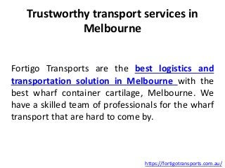 Trustworthy transport services in
Melbourne
Fortigo Transports are the best logistics and
transportation solution in Melbourne with the
best wharf container cartilage, Melbourne. We
have a skilled team of professionals for the wharf
transport that are hard to come by.
https://fortigotransports.com.au/
 