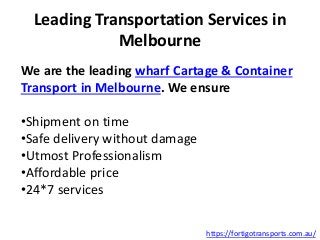 Leading Transportation Services in
Melbourne
We are the leading wharf Cartage & Container
Transport in Melbourne. We ensure
•Shipment on time
•Safe delivery without damage
•Utmost Professionalism
•Affordable price
•24*7 services
https://fortigotransports.com.au/
 
