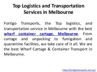 Top Logistics and Transportation
Services in Melbourne
Fortigo Transports, the Top logistics, and
transportation service in Melbourne with the best
wharf container cartage, Melbourne. From
cartage and unpacking to fumigation and
quarantine facilities, we take care of it all. We are
the best Wharf Cartage & Container Transport in
Melbourne.
https://fortigotransports.com.au/
 