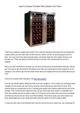 How To Choose The Best Wine Coolers Out There
Planning on getting a quality wine cooler? You could be someone who loves wine and would like
a place where you can store them so that they can remain cool for an upcoming party and the
likes. You may even have had searched stores and online shops for wine coolers that you can
actually use. There are plenty of choices that you can find in the market and that can be a
problem.
When you dont know what to choose, you can end up being very confused about what you should
get. You want to get the best but this doesnt mean that you should get the most expensive or the
cheapest. You need to get one that could fit best with your budget and how you would want to use
it for.
Factors to consider when looking for the best wine coolers
First off, you would need to determine how much your budget is. This is where you will gauge what
category of wine cooler you want to buy and how many features you want them to have. Also
another thing you should look out for in choosing the perfect wine coolers would be the size of the
storage. This is what should matter the most. Do you need a big wine cooler or a portable one?
How many bottles will you be able to store in it? There are wine coolers that cans tore four bottles
and there are those that can store up to fifteen bottles. The kind of space your wine coolers can
store would depend on your needs and thats where the price of the wine coolers differ.
In case you dont want to be bothered with how you will set the wine coolers too, you should go for
 