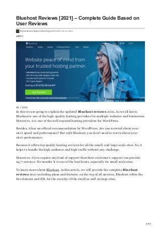 1/14
admin
Bluehost Reviews [2021] – Complete Guide Based on
User Reviews
thebestwordpresshosting.net/bluehost-reviews
91 / 100
In this we are going to explain the updated Bluehost reviews 2021, As we all know,
Bluehost is one of the high-quality hosting providers for multiple websites and businesses.
Moreover, it is one of the well-reputed hosting providers for WordPress.
Besides, it has an official recommendation by WordPress. Are you worried about your
site’s speed and performance? But with Bluehost, you don’t need to worry about your
site’s performance.
Because it offers top quality hosting services for all the small- and large-scale sites. So, it
helps to handle the high audience and high traffic without any challenge.
Moreover, if you require any kind of support then their customer’s support can provide
24/7 services. No wonder It is one of the best hosts, especially for small scale sites.
To know more about Bluehost, in this article, we will provide the complete Bluehost
reviews 2021 including plans and features. on the top of all services, Bluehost offers the
free domain and SSL for the security of the small as well as large sites.
 
