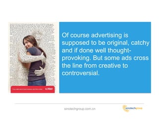 Of course advertising is
supposed to be original, catchy
and if done well thought-
provoking. But some ads cross
the line from creative to
controversial.




sinotechgroup.com.cn
 