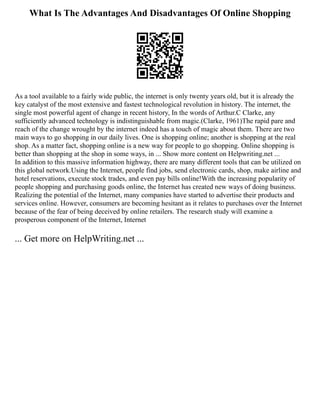 What Is The Advantages And Disadvantages Of Online Shopping
As a tool available to a fairly wide public, the internet is only twenty years old, but it is already the
key catalyst of the most extensive and fastest technological revolution in history. The internet, the
single most powerful agent of change in recent history, In the words of Arthur.C Clarke, any
sufficiently advanced technology is indistinguishable from magic.(Clarke, 1961)The rapid pare and
reach of the change wrought by the internet indeed has a touch of magic about them. There are two
main ways to go shopping in our daily lives. One is shopping online; another is shopping at the real
shop. As a matter fact, shopping online is a new way for people to go shopping. Online shopping is
better than shopping at the shop in some ways, in ... Show more content on Helpwriting.net ...
In addition to this massive information highway, there are many different tools that can be utilized on
this global network.Using the Internet, people find jobs, send electronic cards, shop, make airline and
hotel reservations, execute stock trades, and even pay bills online!With the increasing popularity of
people shopping and purchasing goods online, the Internet has created new ways of doing business.
Realizing the potential of the Internet, many companies have started to advertise their products and
services online. However, consumers are becoming hesitant as it relates to purchases over the Internet
because of the fear of being deceived by online retailers. The research study will examine a
prosperous component of the Internet, Internet
... Get more on HelpWriting.net ...
 