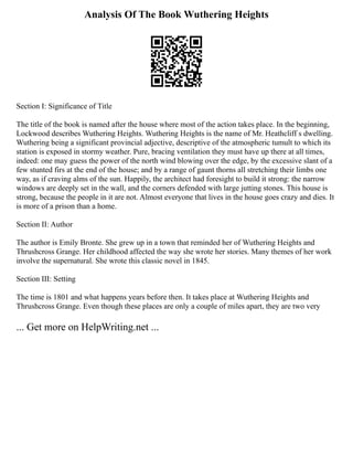 Analysis Of The Book Wuthering Heights
Section I: Significance of Title
The title of the book is named after the house where most of the action takes place. In the beginning,
Lockwood describes Wuthering Heights. Wuthering Heights is the name of Mr. Heathcliff s dwelling.
Wuthering being a significant provincial adjective, descriptive of the atmospheric tumult to which its
station is exposed in stormy weather. Pure, bracing ventilation they must have up there at all times,
indeed: one may guess the power of the north wind blowing over the edge, by the excessive slant of a
few stunted firs at the end of the house; and by a range of gaunt thorns all stretching their limbs one
way, as if craving alms of the sun. Happily, the architect had foresight to build it strong: the narrow
windows are deeply set in the wall, and the corners defended with large jutting stones. This house is
strong, because the people in it are not. Almost everyone that lives in the house goes crazy and dies. It
is more of a prison than a home.
Section II: Author
The author is Emily Bronte. She grew up in a town that reminded her of Wuthering Heights and
Thrushcross Grange. Her childhood affected the way she wrote her stories. Many themes of her work
involve the supernatural. She wrote this classic novel in 1845.
Section III: Setting
The time is 1801 and what happens years before then. It takes place at Wuthering Heights and
Thrushcross Grange. Even though these places are only a couple of miles apart, they are two very
... Get more on HelpWriting.net ...
 