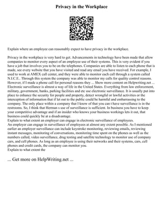 Privacy in the Workplace
Explain where an employee can reasonably expect to have privacy in the workplace.
Privacy in the workplace is very hard to get. Advancements in technology have been made that allow
companies to monitor every aspect of an employee use of their systems. This is very evident if you
have a job that involves you to be on the telephones. Companies are able to listen to each phone that is
made, see every website that you have visited and read any email you have received. For example, I
used to work at AMEX call center, and they were able to monitor each call through a system called
N.I.C.E.. Through this system the company was able to monitor my calls for quality control reasons.
However, if I made a phone call for personal reasons they ... Show more content on Helpwriting.net ...
Electronic surveillance is almost a way of life in the United States. Everything from law enforcement,
military, government, banks, parking facilities and etc use electronic surveillance. It is usually put into
place to enhance the security for people and property, detect wrongful or lawful activities or the
interception of information that if let out to the public could be harmful and embarrassing to the
company. The only place within a company that I know of that you can t have surveillance is in the
restrooms. So, I think that Herman s use of surveillance is sufficient. In business you have to keep
your competitive advantage and if an insider who knows your business workings lets it out, that
business could quickly be at a disadvantage.
Explain to what extent an employer can engage in electronic surveillance of employees.
An employer can engage in surveillance of employees at almost any extent possible. As I mentioned
earlier an employer surveillance can include keystroke monitoring, reviewing emails, reviewing
instant messages, monitoring of conversations, monitoring time spent on the phones as well as the
numbers called, video surveillance, drug testing and satellite technology to monitor use of company
cars, and cell phones. As long as an employee is using their networks and their systems, cars, cell
phones and credit cards, the company can monitor you.
Explain to what extent the
... Get more on HelpWriting.net ...
 
