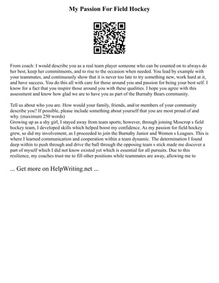 My Passion For Field Hockey
From coach: I would describe you as a real team player someone who can be counted on to always do
her best, keep her commitments, and to rise to the occasion when needed. You lead by example with
your teammates, and continuously show that it is never too late to try something new, work hard at it,
and have success. You do this all with care for those around you and passion for being your best self. I
know for a fact that you inspire those around you with these qualities. I hope you agree with this
assessment and know how glad we are to have you as part of the Burnaby Bears community.
Tell us about who you are. How would your family, friends, and/or members of your community
describe you? If possible, please include something about yourself that you are most proud of and
why. (maximum 250 words)
Growing up as a shy girl, I stayed away from team sports; however, through joining Moscrop s field
hockey team, I developed skills which helped boost my confidence. As my passion for field hockey
grew, so did my involvement, as I proceeded to join the Burnaby Junior and Women s Leagues. This is
where I learned communication and cooperation within a team dynamic. The determination I found
deep within to push through and drive the ball through the opposing team s stick made me discover a
part of myself which I did not know existed yet which is essential for all pursuits. Due to this
resilience, my coaches trust me to fill other positions while teammates are away, allowing me to
... Get more on HelpWriting.net ...
 
