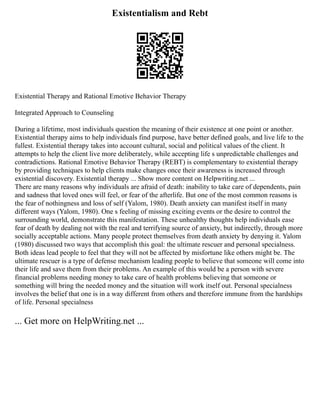 Existentialism and Rebt
Existential Therapy and Rational Emotive Behavior Therapy
Integrated Approach to Counseling
During a lifetime, most individuals question the meaning of their existence at one point or another.
Existential therapy aims to help individuals find purpose, have better defined goals, and live life to the
fullest. Existential therapy takes into account cultural, social and political values of the client. It
attempts to help the client live more deliberately, while accepting life s unpredictable challenges and
contradictions. Rational Emotive Behavior Therapy (REBT) is complementary to existential therapy
by providing techniques to help clients make changes once their awareness is increased through
existential discovery. Existential therapy ... Show more content on Helpwriting.net ...
There are many reasons why individuals are afraid of death: inability to take care of dependents, pain
and sadness that loved ones will feel, or fear of the afterlife. But one of the most common reasons is
the fear of nothingness and loss of self (Yalom, 1980). Death anxiety can manifest itself in many
different ways (Yalom, 1980). One s feeling of missing exciting events or the desire to control the
surrounding world, demonstrate this manifestation. These unhealthy thoughts help individuals ease
fear of death by dealing not with the real and terrifying source of anxiety, but indirectly, through more
socially acceptable actions. Many people protect themselves from death anxiety by denying it. Yalom
(1980) discussed two ways that accomplish this goal: the ultimate rescuer and personal specialness.
Both ideas lead people to feel that they will not be affected by misfortune like others might be. The
ultimate rescuer is a type of defense mechanism leading people to believe that someone will come into
their life and save them from their problems. An example of this would be a person with severe
financial problems needing money to take care of health problems believing that someone or
something will bring the needed money and the situation will work itself out. Personal specialness
involves the belief that one is in a way different from others and therefore immune from the hardships
of life. Personal specialness
... Get more on HelpWriting.net ...
 