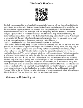 The Sea Of The Cave
The lush green slopes of the kelp beds had long since faded away, an ash and charcoal sand taking its
place, dotted here and there by dark and gnarled husks of those who had ventured through before, and
the innocent looking gray vines that had ensnared them. Swaying slightly in the current these vines
looked as dead as the rest of the landscape, calm and deceptively innocent. Suddenly, the sea bed
changes, a glassy surface of polished stones slope down towards a deep dark hole dominating the
murky darkness ahead. In the center of this dark hole a shimmering light is barely visible. A sirens call
to lure you in. It is the sea witches lair and once you have seen the light you are caught just as surely
as if you got too close to the ... Show more content on Helpwriting.net ...
Um, I.. I... was just going over the river and through the wood to grandmas.
I think that s a different story honey. But, you are here for something yes? You can nod your head how
great for you. Well, the cost depends on what you ask for, but know that my prices, well baby, they re
steep. You look confused, do you want to know why are they so steep? Another head nod, really?
Okay, well do you want the truth or the lie that matches the idea you have in your head of me as a
cruel and evil monster? You know what never mind, one truth bomb coming up. Not that you re going
to believe me, but the truth is, the higher the price the more it deters people from making stupid
decisions they will regret. It s my last ditch effort to make them really consider what they are asking
and what they are willing to give up for it. Now before you let your thoughts of me as a monster with
no compassion run rampant. Before you let what the world has told you of me cloud the reality that
stands before you, let me let you in on a little secret sweetie, your view of the world and who and what
is in it is very limited. You can only think inside the tight little bubble of what you ve been told, and
you re going to die never having lived as long as you keep looking at the world through yourself.
Open up kiddo, let the world show you what it is instead of trying to manhandle it into being what you
think it should be. Trust me, that doesn t work out well in the end. Aaaand
... Get more on HelpWriting.net ...
 
