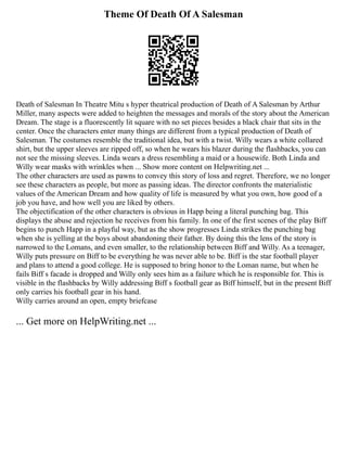 Theme Of Death Of A Salesman
Death of Salesman In Theatre Mitu s hyper theatrical production of Death of A Salesman by Arthur
Miller, many aspects were added to heighten the messages and morals of the story about the American
Dream. The stage is a fluorescently lit square with no set pieces besides a black chair that sits in the
center. Once the characters enter many things are different from a typical production of Death of
Salesman. The costumes resemble the traditional idea, but with a twist. Willy wears a white collared
shirt, but the upper sleeves are ripped off, so when he wears his blazer during the flashbacks, you can
not see the missing sleeves. Linda wears a dress resembling a maid or a housewife. Both Linda and
Willy wear masks with wrinkles when ... Show more content on Helpwriting.net ...
The other characters are used as pawns to convey this story of loss and regret. Therefore, we no longer
see these characters as people, but more as passing ideas. The director confronts the materialistic
values of the American Dream and how quality of life is measured by what you own, how good of a
job you have, and how well you are liked by others.
The objectification of the other characters is obvious in Happ being a literal punching bag. This
displays the abuse and rejection he receives from his family. In one of the first scenes of the play Biff
begins to punch Happ in a playful way, but as the show progresses Linda strikes the punching bag
when she is yelling at the boys about abandoning their father. By doing this the lens of the story is
narrowed to the Lomans, and even smaller, to the relationship between Biff and Willy. As a teenager,
Willy puts pressure on Biff to be everything he was never able to be. Biff is the star football player
and plans to attend a good college. He is supposed to bring honor to the Loman name, but when he
fails Biff s facade is dropped and Willy only sees him as a failure which he is responsible for. This is
visible in the flashbacks by Willy addressing Biff s football gear as Biff himself, but in the present Biff
only carries his football gear in his hand.
Willy carries around an open, empty briefcase
... Get more on HelpWriting.net ...
 