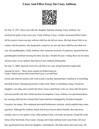 Cause And Effect Essay On Casey Anthony
On July 15, 2011, three years after her daughter had been missing, Casey Anthony was
declared not guilty in her court case. Cindy Anthony, Casey s mother, pronounced that Caylee
left her parent s home one day with her child but she did not return. She had almost little to no
contact with her parents, who desperately wanted to see not only their child but also their two
year old granddaughter. Cindy Anthony, after numerous accounts of suspicion, reported that her
granddaughter had been missing for thirty one days. Despite the jury s ruling, there are too many
obvious clues, in my opinion, that lead to Casey Anthony being guilty.
On July 15, 2008, reporters received a call that a two year old girl had been supposedly
missing for up to ... Show more content on Helpwriting.net ...
Cindy s father had also discovered that Casey s car had been
towed, and when he and his wife went to pick it up they reported that it smelled as if something
had died in there. Sounding hysterical, Cindy cried: There is something wrong. I found my
daughter s car today and it smells like there s been a dead body in the car. Soon after the police
had received this call, they started up their investigation. Casey Anthony was questioned about
her missing child and she claimed that Caylee had been kidnapped by Zenaida Fernandez
Gonzalez, her nanny. This statement provoked furthermore curiosity, which enabled many more
questions. Although the Anthony family had always known about Zenaida, they had never
actually seen or even spoken to her. After getting Casey s car back, her parent s found her at the
home of her boyfriend, Tony Lazaro. George and Cindy Anthony took Casey home, but once
they questioned Casey about her daughter s whereabouts, she broke down and went crazy. On
 