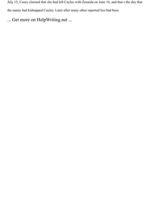 July 15, Casey claimed that she had left Caylee with Zenaida on June 16, and that s the day that
the nanny had kidnapped Caylee. Later after many other reported lies had been
... Get more on HelpWriting.net ...
 