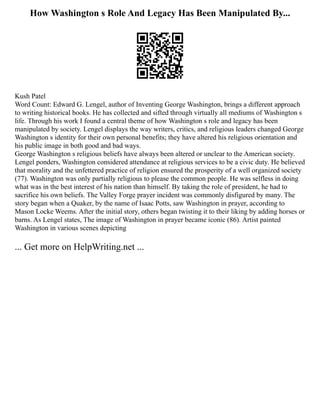 How Washington s Role And Legacy Has Been Manipulated By...
Kush Patel
Word Count: Edward G. Lengel, author of Inventing George Washington, brings a different approach
to writing historical books. He has collected and sifted through virtually all mediums of Washington s
life. Through his work I found a central theme of how Washington s role and legacy has been
manipulated by society. Lengel displays the way writers, critics, and religious leaders changed George
Washington s identity for their own personal benefits; they have altered his religious orientation and
his public image in both good and bad ways.
George Washington s religious beliefs have always been altered or unclear to the American society.
Lengel ponders, Washington considered attendance at religious services to be a civic duty. He believed
that morality and the unfettered practice of religion ensured the prosperity of a well organized society
(77). Washington was only partially religious to please the common people. He was selfless in doing
what was in the best interest of his nation than himself. By taking the role of president, he had to
sacrifice his own beliefs. The Valley Forge prayer incident was commonly disfigured by many. The
story began when a Quaker, by the name of Isaac Potts, saw Washington in prayer, according to
Mason Locke Weems. After the initial story, others began twisting it to their liking by adding horses or
barns. As Lengel states, The image of Washington in prayer became iconic (86). Artist painted
Washington in various scenes depicting
... Get more on HelpWriting.net ...
 