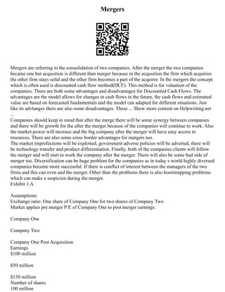 Mergers
Mergers are referring to the consolidation of two companies. After the merger the two companies
became one but acqusition is different than merger because in the acqusition the firm which acquiries
the other firm stays solid and the other firm becomes a part of the acquirer. In the mergers the concept
which is often used is discounted cash flow method(DCF). This method is for valuation of the
companies. There are both some advantages and disadvantages for Discounted Cash Flows. The
advantages are the model allows for changes in cash flows in the future, the cash flows and estimated
value are based on forecasted fundamentals and the model can adapted for different situations. Just
like its advtanges there are also some disadvantages. These ... Show more content on Helpwriting.net
...
Companies should keep in mind that after the merge there will be some synergy between companies
and there will be growth for the after the merger because of the companies will continue to work. Also
the market power will increase and the big company after the merger will have easy access to
resources. There are also some cross border advantages for mergers too.
The market imprefections will be exploited, government adverse policies will be adverted, there will
be technology transfer and product differentiation. Finally, both of the companies clients will follow
the merger and will start to work the company after the merger. There will also be some bad side of
merger too. Diversification can be huge problem for the companies as in today s world highly diversed
companies become more successful. If there is conflict of interest between the managers of the two
firms and this can even and the merger. Other than the problems there is also bootstrapping problems
which can make a suspicion during the merger.
Exhibit 1.A
Assumptions:
Exchange ratio: One share of Company One for two shares of Company Two
Market applies pre merger P/E of Company One to post merger earnings.
Company One
Company Two
Company One Post Acquisition
Earnings
$100 million
$50 million
$150 million
Number of shares
100 million
 