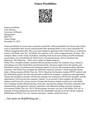 Future Possibilities
Future possibilities
Chris Mooney
University of Phoenix
Management
MGT/521
Vickie Wright
November 15, 2012
Future possibilities In recent years consumers around the world considerably have discovered various
ways to consolidate their income and reconsider their spending habits to live a more enjoyable life
without struggling financially. One of several companies operating in the United States to credit these
results is the Dollar Tree, Inc. The Dollar Tree operates 4,351 stores in approximately 48 states. The
company offers a wide variety of products, including food, house ware products, health and beauty
care products, toys, household and vehicle tools, and seasonal goods, such as Christmas and
Halloween. The following ... Show more content on Helpwriting.net ...
Dollar Tree s strengths include consistent efficient pricing structure for economic times, extensive
networking across the United States and internationally with great support from the logistics and
distribution centers. Investments and continuing support to increase the ongoing products offered to
customers. The Dollar Tree Company has definitely catered to customer s needs especially during
today s failing economy (Dollar Tree, Inc. 2012). Based on this business students SWOT analysis and
the information gained, the most relevant parts would be the company s weaknesses and opportunity
because the strengths eventually will become stronger, the weaknesses will become strengths, and the
opportunities will overcome the company s threats. As an investor in this company, this business
student would invest for various reasons. Reasons this business student would invest in the Dollar
Tree Company include efficient pricing, create jobs, increase the number of locations nationally and
internationally, and regain the customer experience with additional staffing and clean shopping
environment (Dollar Tree, Inc. 2012). Without proper investors, not only is the Dollar Tree, Inc. in
jeopardy of losing additional revenue but also the stakeholders already involved with the company.
Stakeholders of Dollar Tree, Inc. include consumers, venders, current investors,
... Get more on HelpWriting.net ...
 