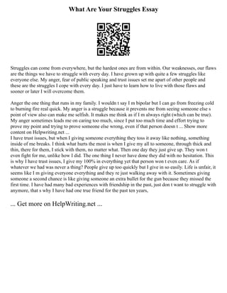 What Are Your Struggles Essay
Struggles can come from everywhere, but the hardest ones are from within. Our weaknesses, our flaws
are the things we have to struggle with every day. I have grown up with quite a few struggles like
everyone else. My anger, fear of public speaking and trust issues set me apart of other people and
these are the struggles I cope with every day. I just have to learn how to live with those flaws and
sooner or later I will overcome them.
Anger the one thing that runs in my family. I wouldn t say I m bipolar but I can go from freezing cold
to burning fire real quick. My anger is a struggle because it prevents me from seeing someone else s
point of view also can make me selfish. It makes me think as if I m always right (which can be true).
My anger sometimes leads me on caring too much, since I put too much time and effort trying to
prove my point and trying to prove someone else wrong, even if that person doesn t ... Show more
content on Helpwriting.net ...
I have trust issues, but when I giving someone everything they toss it away like nothing, something
inside of me breaks. I think what hurts the most is when I give my all to someone, through thick and
thin, there for them, I stick with them, no matter what. Then one day they just give up. They won t
even fight for me, unlike how I did. The one thing I never have done they did with no hesitation. This
is why I have trust issues, I give my 100% in everything yet that person won t even care. As if
whatever we had was never a thing? People give up too quickly but I give in so easily. Life is unfair, it
seems like I m giving everyone everything and they re just walking away with it. Sometimes giving
someone a second chance is like giving someone an extra bullet for the gun because they missed the
first time. I have had many bad experiences with friendship in the past, just don t want to struggle with
anymore, that s why I have had one true friend for the past ten years,
... Get more on HelpWriting.net ...
 
